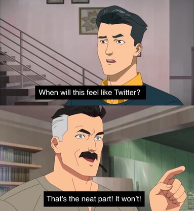 A meme in which a man in the top panel asks “When will this feel like Twitter?”, and a man in the bottom panel replies “That’s the neat part! It won’t!”