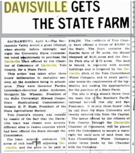 Screenshot of the Chico Record, April 7, 1906 "DAVISVILLE GETS THE STATE FARM

SACRAMENTO. April «.—The Sacramento Valley scored a great triumph when shortly before midnight last night the University Farm Commission voted unanimously to purchase the Davisville Tract offered by the Chamber of Commerce of Davisville, Yolo County, for a State Farm. This action was taken after three hours’ deliberation In executive session, all the members being In attendance. They were Governor Pardee, Lieutenant-Governor Alden Anderson, Benjamin Ide Wheeler, President of the State University* El wood Cooper, State Horticultural Commissioner; Senator B. F. Rush. President of the State Agricultural Society. Yolo County’s victory was notable by reason of the fact that the Davisvillle tract was chosen over seventy different sites In twelve counties which had been offered the State through the Commission. The tract selected embraces 778 acres of rich loam soil adjoining Davisville, and the price to be paid is $104,350."