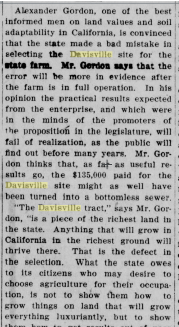 Detail of an article from the Merced County Sun, 1906. "Alexander Gordon, one of the best I informed men on land values and soil adaptability in California, is convinced that the state made a bad mistake in selecting the Davisville site for the ■tata term. Mr. Gordon saja that the ; error will be more in evidence after j the farm is in full operation. In his ; opinion the practical results expected from the enterprise, and which were in the minds of the promoters of the proposition in the legislature, will fail of realization, as the public will find out before many years. Mr. Gordon thinks that, as far as useful results go, the $135,000 paid for the Davisville site might as well have been turned into a bottomless sewer. “The Davisville tract,” says Mr. Gordon, “is a piece of the richest land in the state. Anything that will grow in California in the richest ground will thrive there. That is the defect in the selection. What the state owes to its citizens who may desire to choose agriculture for their occupation, is not to show them how to grow things on land that will grow everything luxuriantly, but to show them how to get results out of poor soils. "