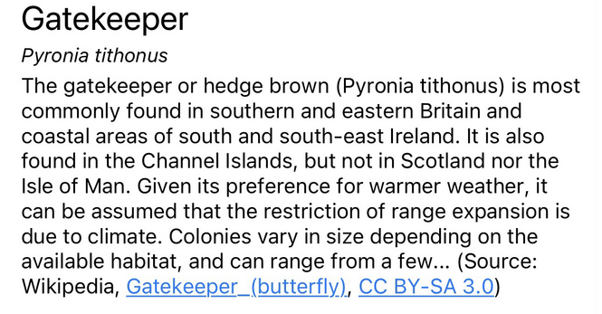 the beginning of a wikipedia description of the gatekeeper butterfly. the text reads: Gatekeeper (Pyronia tithonus) The gatekeeper or hedge brown (Pyronia tithonus) is most commonly found in southern and eastern Britain and coastal areas of south and south-east Ireland. It is also found in the Channel Islands, but not in Scotland nor the Isle of Man. Given its preference for warmer weather, it can be assumed that the restriction of range expansion is due to climate. Colonies vary in size depending on the available habitat, and can range from a few... (Source: Wikipedia)"