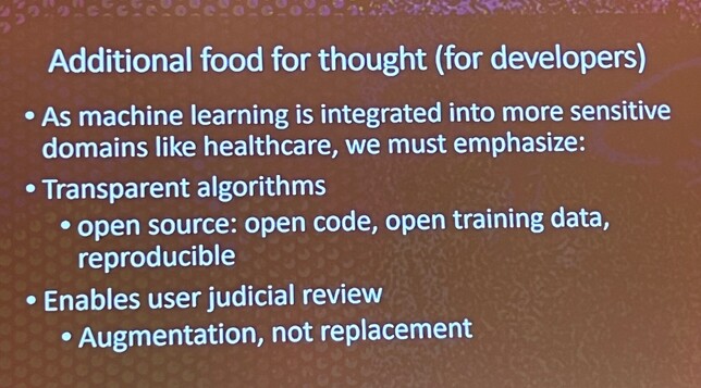 Additional food for thought (for developers) 
As machine learning is integrated into more sensitive domains like healthcare, we must emphasize: 
Transparent algorithms e open source: open code, open training data, reproducible 
Enables user judicial review 
Augmentation, not replacement 
(automatically detected text)