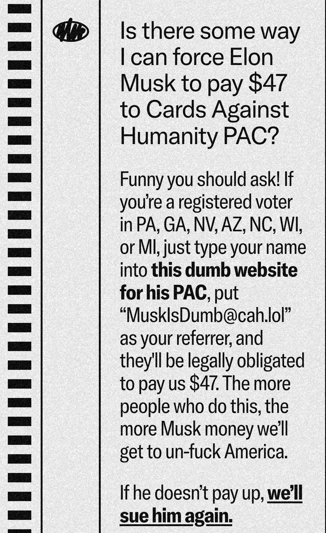 Is there some way I can force Elon Musk to pay $47 to Cards Against Humanity PAC?

Funny you should ask! If you’re a registered voter in PA, GA, NV, AZ, NC, WI, or MI, just type your name into this dumb website for his PAC, put “MuskIsDumb@cah.lol” as your referrer, and they'll be legally obligated to pay us $47. The more people who do this, the more Musk money we’ll get to un-fuck America.

If he doesn’t pay up, we’ll sue him again.