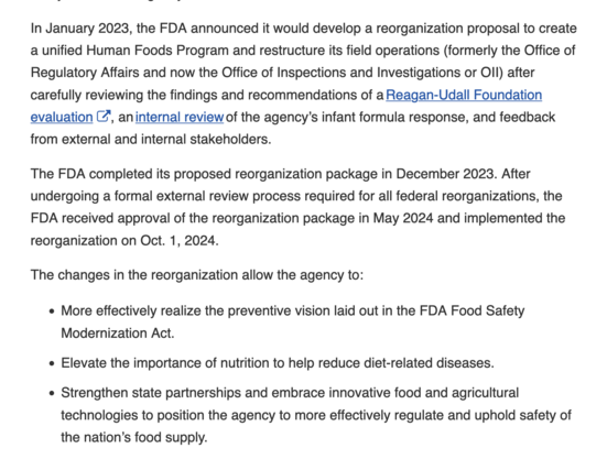 "In January 2023, the FDA announced it would develop a reorganization proposal to create a unified Human Foods Program and restructure its field operations (formerly the Office of Regulatory Affairs and now the Office of Inspections and Investigations or OII) after carefully reviewing the findings and recommendations of a Reagan-Udall Foundation evaluationExternal Link Disclaimer, an internal review of the agency’s infant formula response, and feedback from external and internal stakeholders.  

The FDA completed its proposed reorganization package in December 2023. After undergoing a formal external review process required for all federal reorganizations, the FDA received approval of the reorganization package in May 2024 and implemented the reorganization on Oct. 1, 2024.  

The changes in the reorganization allow the agency to: 

    More effectively realize the preventive vision laid out in the FDA Food Safety Modernization Act.  
    Elevate the importance of nutrition to help reduce diet-related diseases. 
    Strengthen state partnerships and embrace innovative food and agricultural technologies to position the agency to more effectively regulate and uphold safety of the nation’s food supply."