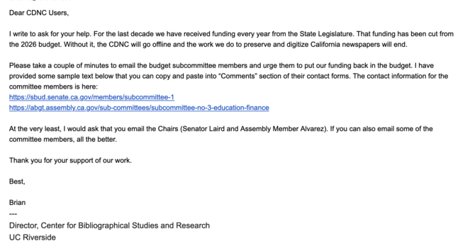 Dear CDNC Users,

I write to ask for your help. For the last decade we have received funding every year from the State Legislature. That funding has been cut from the 2026 budget. Without it, the CDNC will go offline and the work we do to preserve and digitize California newspapers will end.

Please take a couple of minutes to email the budget subcommittee members and urge them to put our funding back in the budget. I have provided some sample text below that you can copy and paste into “Comments” section of their contact forms. The contact information for the committee members is here:

https://sbud.senate.ca.gov/members/subcommittee-1

https://abgt.assembly.ca.gov/sub-committees/subcommittee-no-3-education-finance

At the very least, I would ask that you email the Chairs (Senator Laird and Assembly Member Alvarez). If you can also email some of the committee members, all the better.

Thank you for your support of our work.

Best,

Brian

---
Director, Center for Bibliographical Studies and Research

UC Riverside